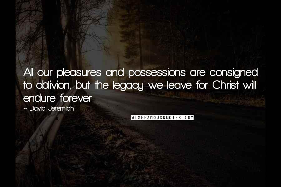 David Jeremiah Quotes: All our pleasures and possessions are consigned to oblivion, but the legacy we leave for Christ will endure forever.