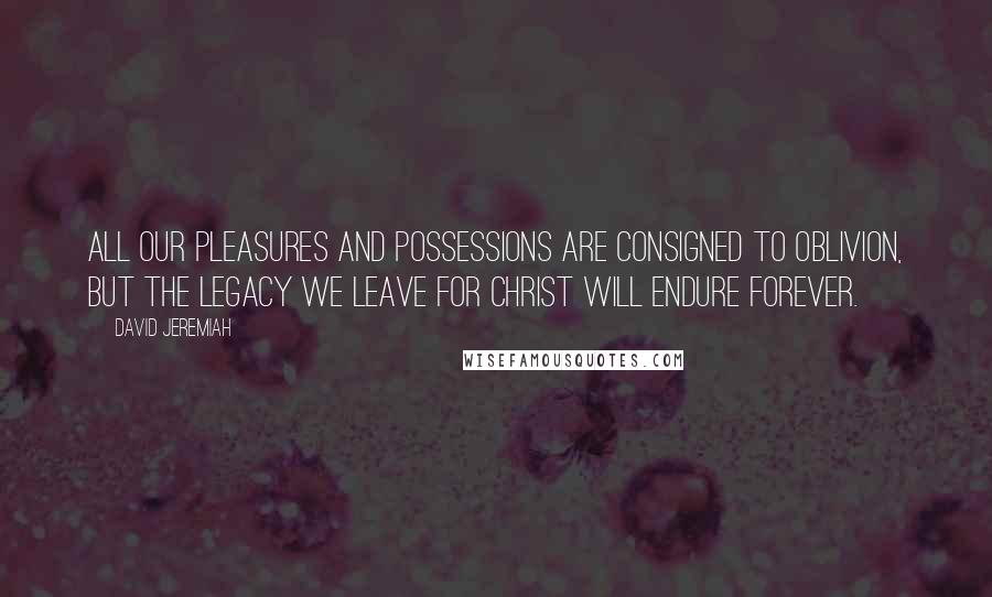 David Jeremiah Quotes: All our pleasures and possessions are consigned to oblivion, but the legacy we leave for Christ will endure forever.