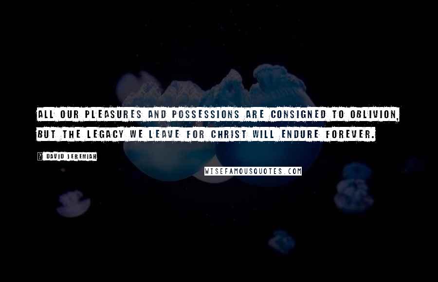 David Jeremiah Quotes: All our pleasures and possessions are consigned to oblivion, but the legacy we leave for Christ will endure forever.