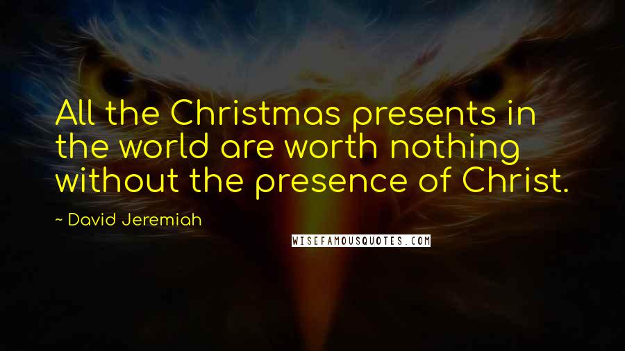 David Jeremiah Quotes: All the Christmas presents in the world are worth nothing without the presence of Christ.