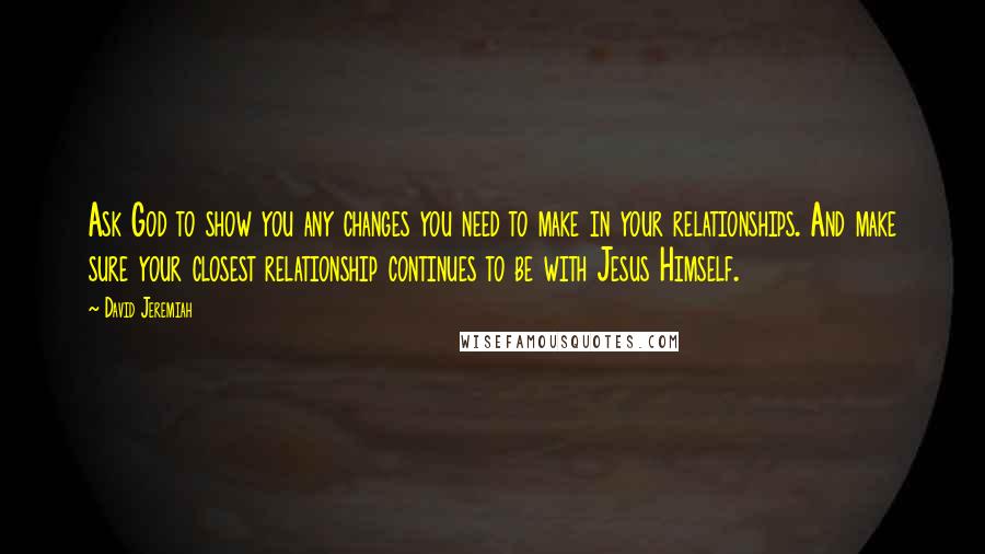 David Jeremiah Quotes: Ask God to show you any changes you need to make in your relationships. And make sure your closest relationship continues to be with Jesus Himself.