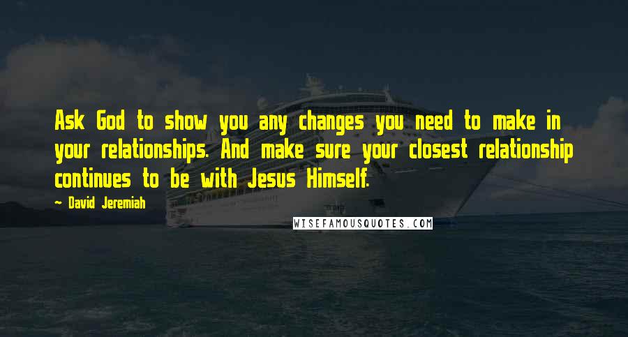 David Jeremiah Quotes: Ask God to show you any changes you need to make in your relationships. And make sure your closest relationship continues to be with Jesus Himself.