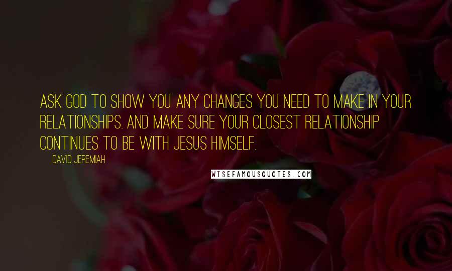 David Jeremiah Quotes: Ask God to show you any changes you need to make in your relationships. And make sure your closest relationship continues to be with Jesus Himself.