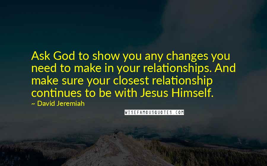 David Jeremiah Quotes: Ask God to show you any changes you need to make in your relationships. And make sure your closest relationship continues to be with Jesus Himself.