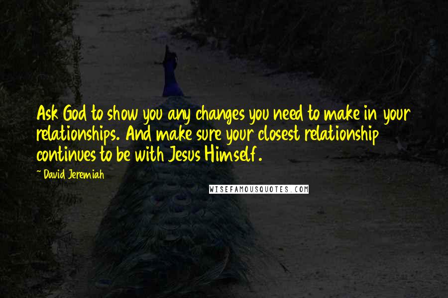 David Jeremiah Quotes: Ask God to show you any changes you need to make in your relationships. And make sure your closest relationship continues to be with Jesus Himself.