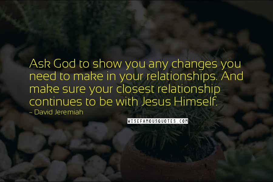 David Jeremiah Quotes: Ask God to show you any changes you need to make in your relationships. And make sure your closest relationship continues to be with Jesus Himself.