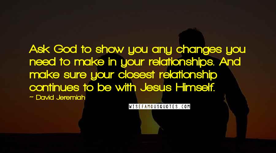 David Jeremiah Quotes: Ask God to show you any changes you need to make in your relationships. And make sure your closest relationship continues to be with Jesus Himself.