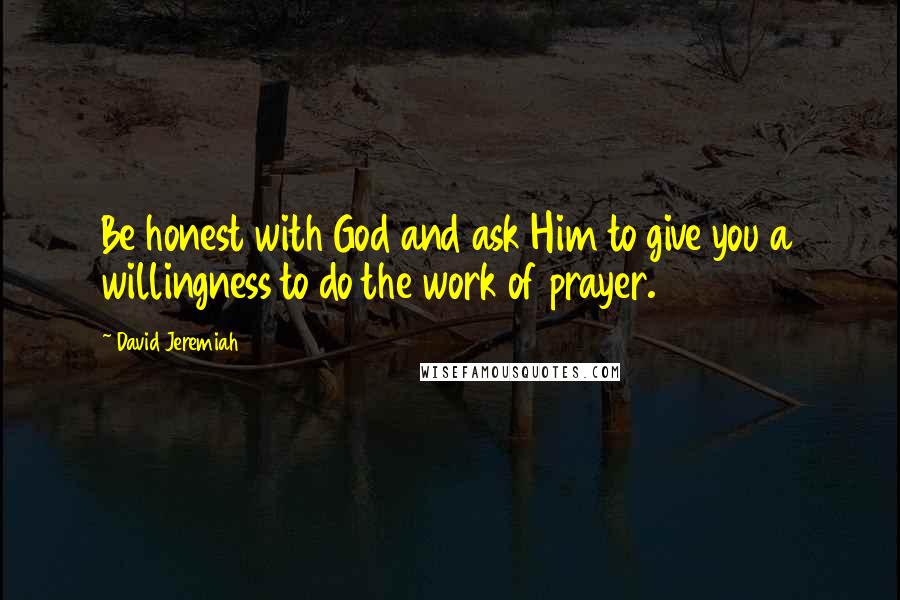 David Jeremiah Quotes: Be honest with God and ask Him to give you a willingness to do the work of prayer.