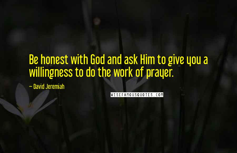 David Jeremiah Quotes: Be honest with God and ask Him to give you a willingness to do the work of prayer.