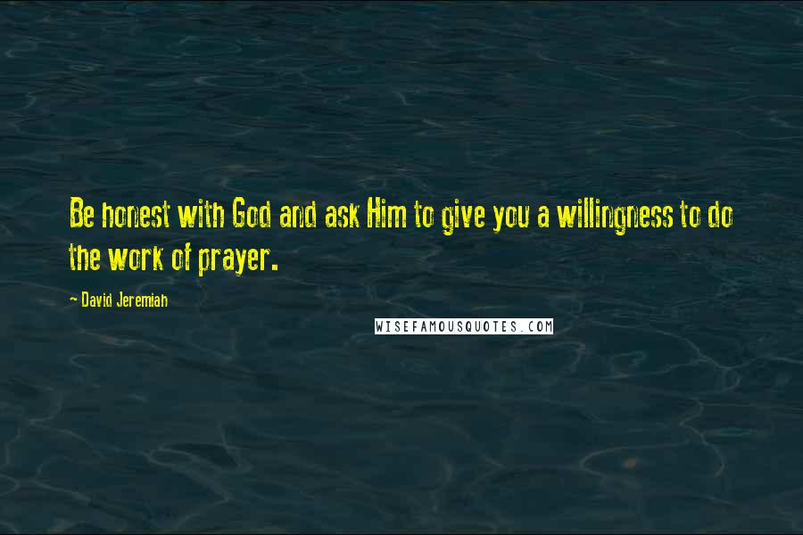 David Jeremiah Quotes: Be honest with God and ask Him to give you a willingness to do the work of prayer.