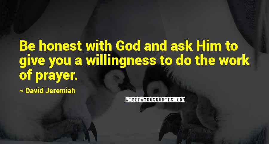 David Jeremiah Quotes: Be honest with God and ask Him to give you a willingness to do the work of prayer.