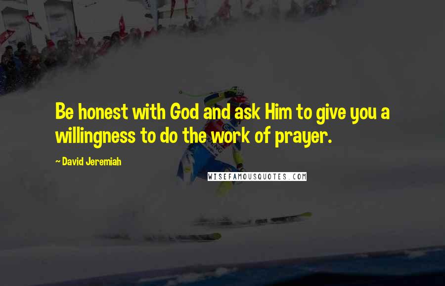 David Jeremiah Quotes: Be honest with God and ask Him to give you a willingness to do the work of prayer.