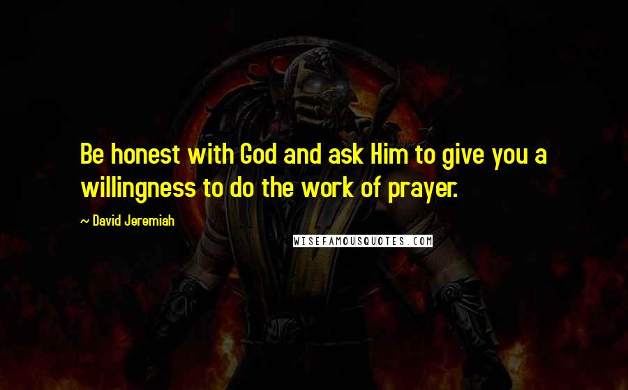 David Jeremiah Quotes: Be honest with God and ask Him to give you a willingness to do the work of prayer.