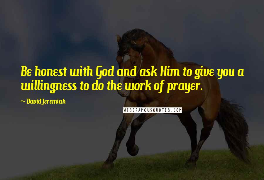 David Jeremiah Quotes: Be honest with God and ask Him to give you a willingness to do the work of prayer.