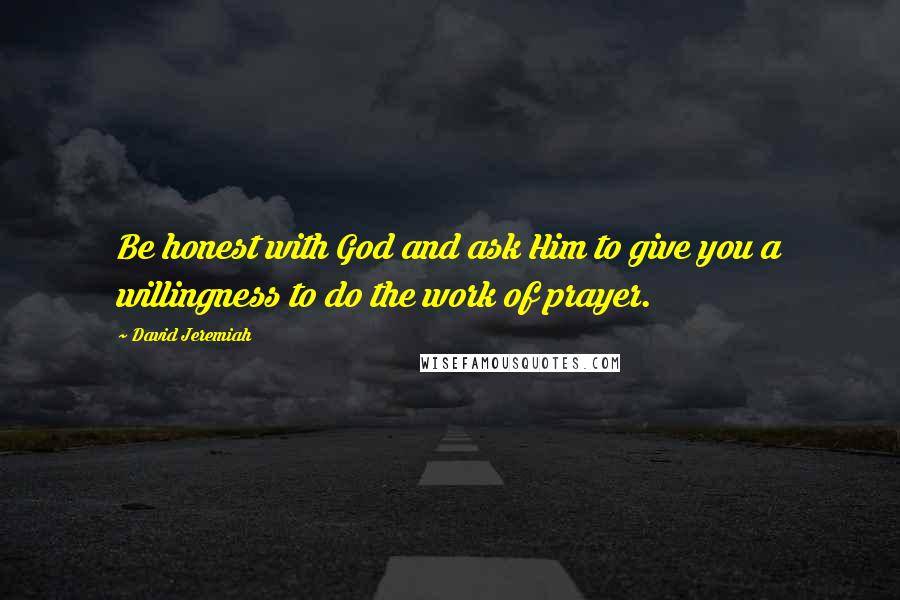 David Jeremiah Quotes: Be honest with God and ask Him to give you a willingness to do the work of prayer.