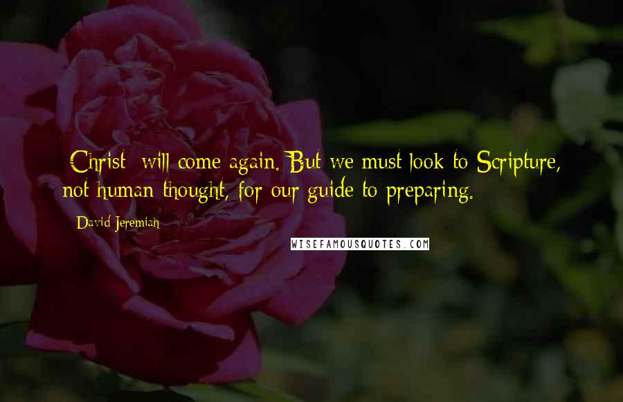 David Jeremiah Quotes: [Christ] will come again. But we must look to Scripture, not human thought, for our guide to preparing.