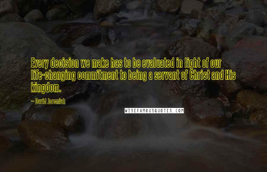 David Jeremiah Quotes: Every decision we make has to be evaluated in light of our life-changing commitment to being a servant of Christ and His kingdom.