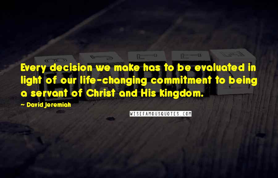 David Jeremiah Quotes: Every decision we make has to be evaluated in light of our life-changing commitment to being a servant of Christ and His kingdom.