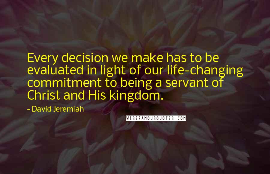 David Jeremiah Quotes: Every decision we make has to be evaluated in light of our life-changing commitment to being a servant of Christ and His kingdom.