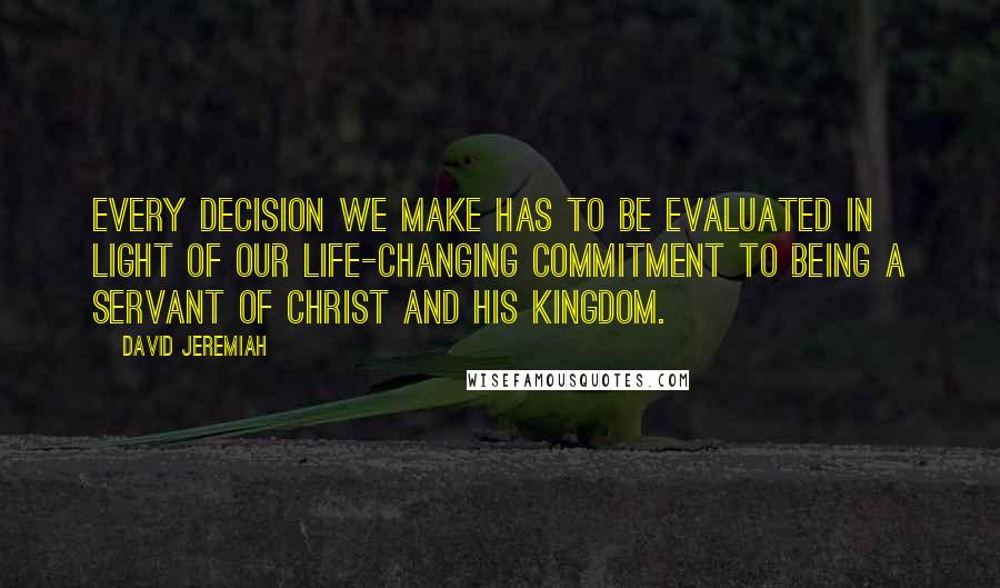 David Jeremiah Quotes: Every decision we make has to be evaluated in light of our life-changing commitment to being a servant of Christ and His kingdom.