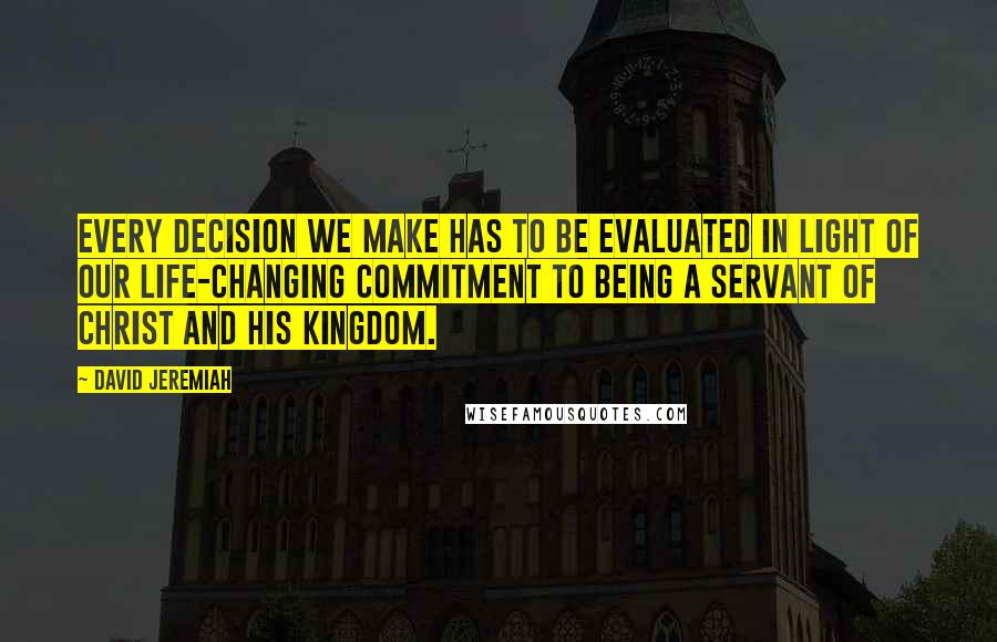 David Jeremiah Quotes: Every decision we make has to be evaluated in light of our life-changing commitment to being a servant of Christ and His kingdom.