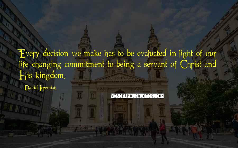 David Jeremiah Quotes: Every decision we make has to be evaluated in light of our life-changing commitment to being a servant of Christ and His kingdom.
