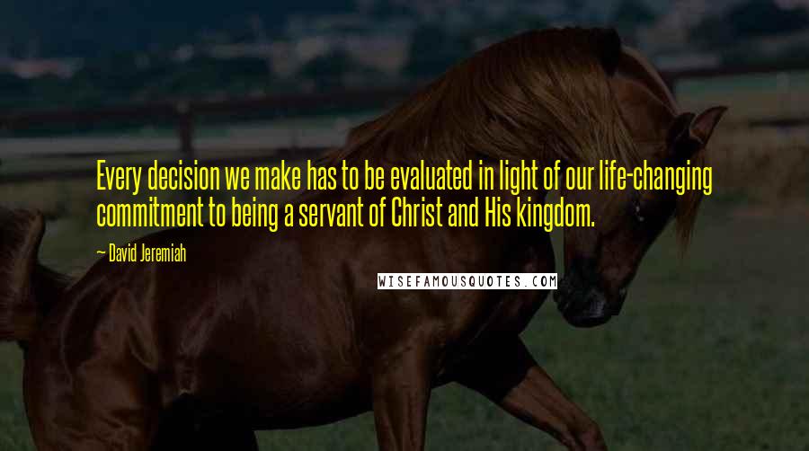 David Jeremiah Quotes: Every decision we make has to be evaluated in light of our life-changing commitment to being a servant of Christ and His kingdom.