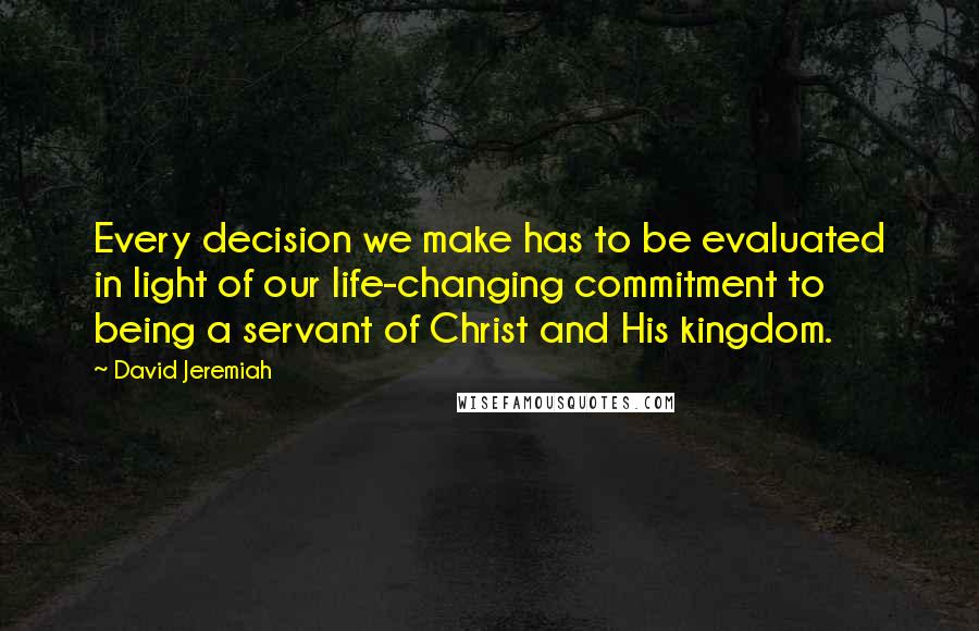 David Jeremiah Quotes: Every decision we make has to be evaluated in light of our life-changing commitment to being a servant of Christ and His kingdom.
