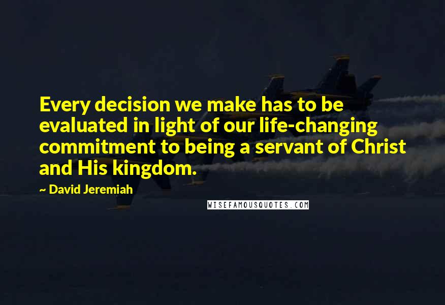 David Jeremiah Quotes: Every decision we make has to be evaluated in light of our life-changing commitment to being a servant of Christ and His kingdom.