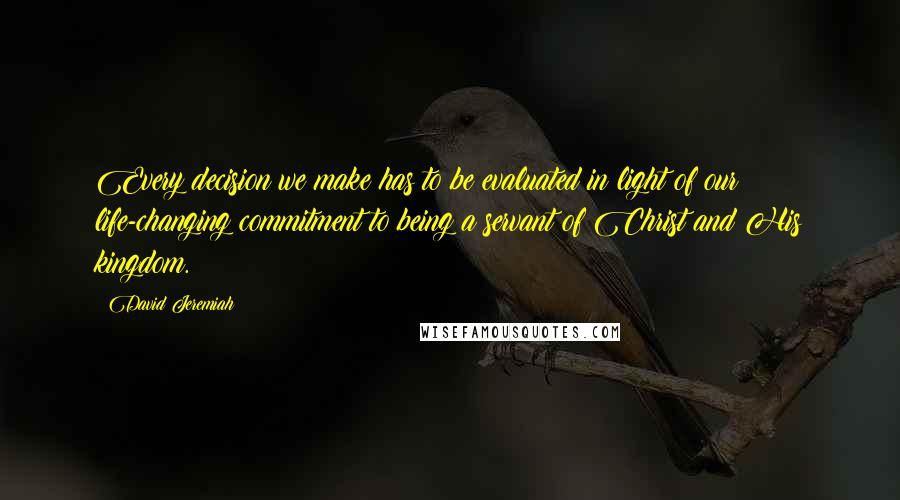 David Jeremiah Quotes: Every decision we make has to be evaluated in light of our life-changing commitment to being a servant of Christ and His kingdom.