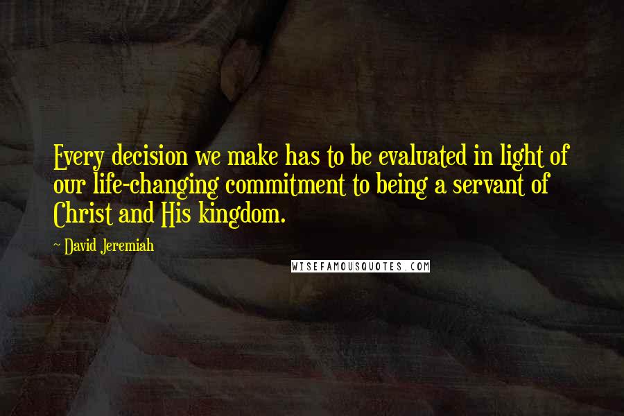 David Jeremiah Quotes: Every decision we make has to be evaluated in light of our life-changing commitment to being a servant of Christ and His kingdom.