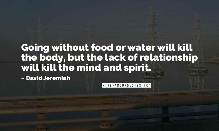 David Jeremiah Quotes: Going without food or water will kill the body, but the lack of relationship will kill the mind and spirit.