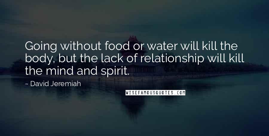 David Jeremiah Quotes: Going without food or water will kill the body, but the lack of relationship will kill the mind and spirit.