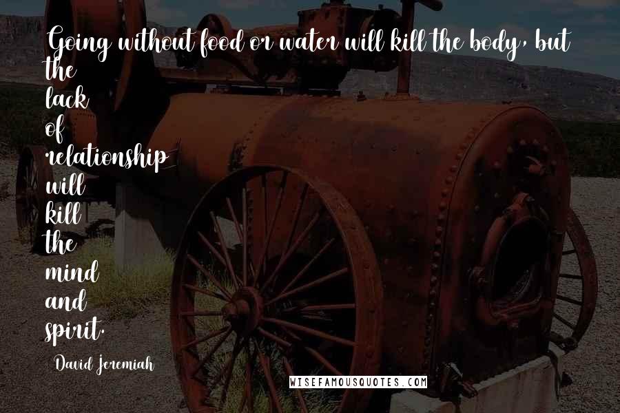 David Jeremiah Quotes: Going without food or water will kill the body, but the lack of relationship will kill the mind and spirit.