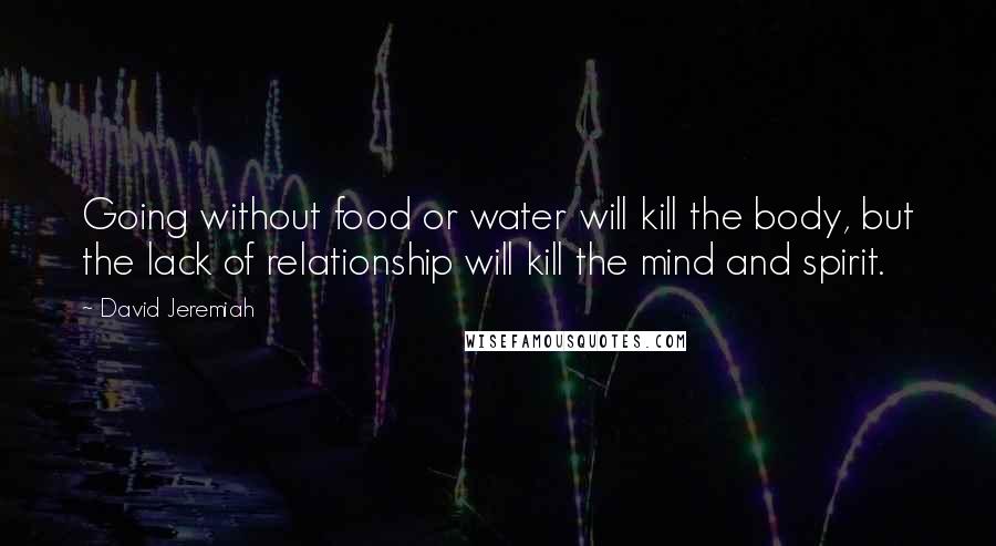 David Jeremiah Quotes: Going without food or water will kill the body, but the lack of relationship will kill the mind and spirit.