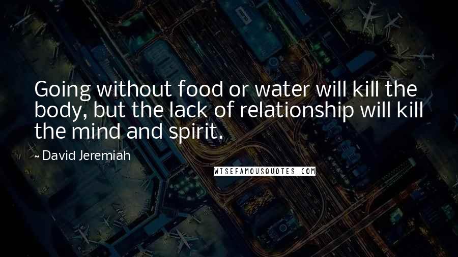 David Jeremiah Quotes: Going without food or water will kill the body, but the lack of relationship will kill the mind and spirit.