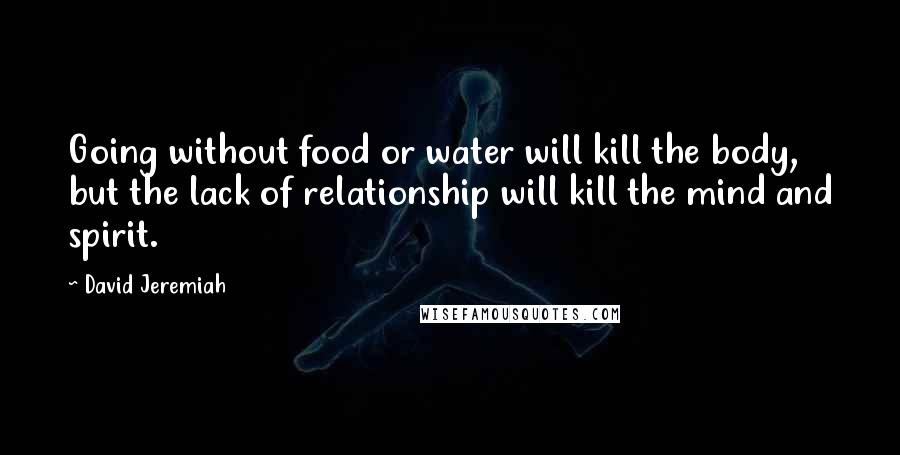 David Jeremiah Quotes: Going without food or water will kill the body, but the lack of relationship will kill the mind and spirit.