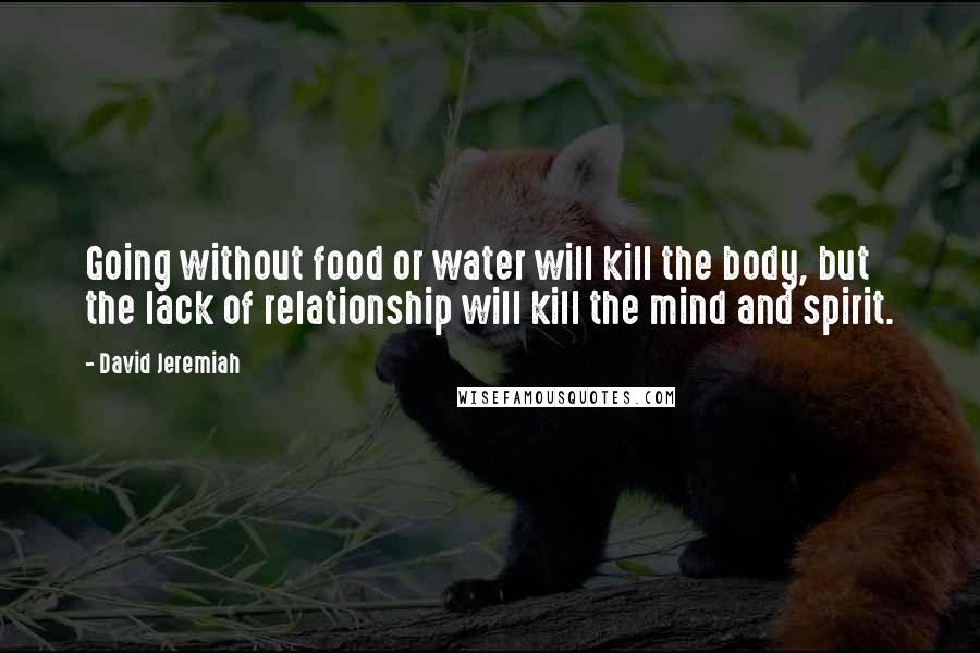 David Jeremiah Quotes: Going without food or water will kill the body, but the lack of relationship will kill the mind and spirit.