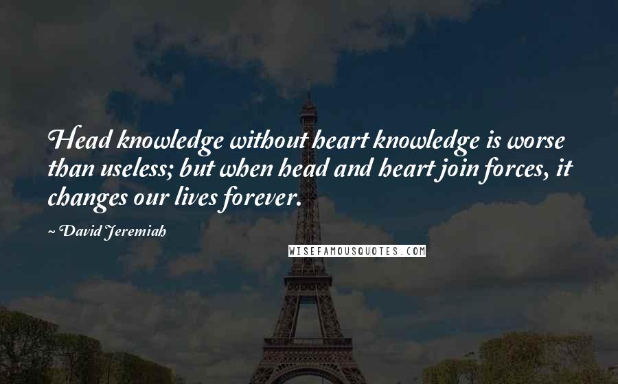 David Jeremiah Quotes: Head knowledge without heart knowledge is worse than useless; but when head and heart join forces, it changes our lives forever.