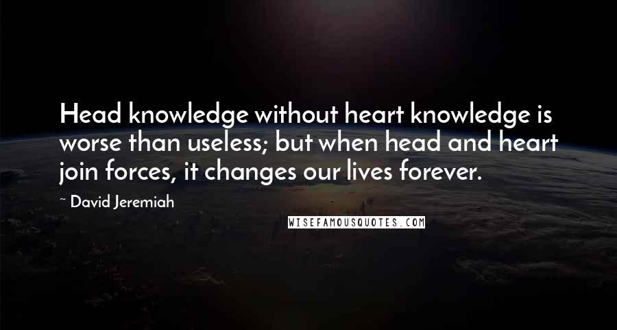 David Jeremiah Quotes: Head knowledge without heart knowledge is worse than useless; but when head and heart join forces, it changes our lives forever.