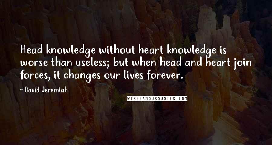 David Jeremiah Quotes: Head knowledge without heart knowledge is worse than useless; but when head and heart join forces, it changes our lives forever.