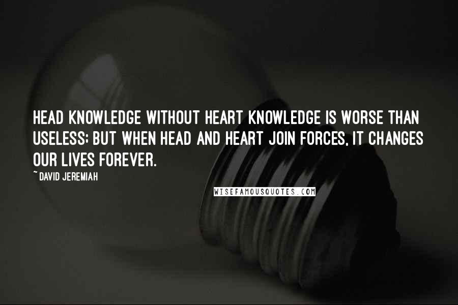 David Jeremiah Quotes: Head knowledge without heart knowledge is worse than useless; but when head and heart join forces, it changes our lives forever.