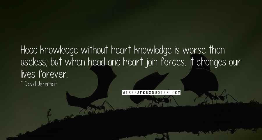 David Jeremiah Quotes: Head knowledge without heart knowledge is worse than useless; but when head and heart join forces, it changes our lives forever.