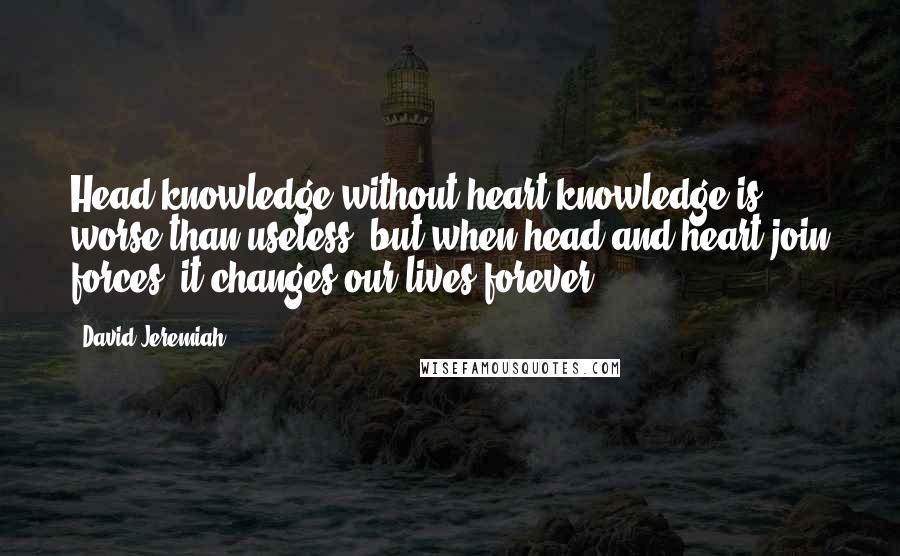 David Jeremiah Quotes: Head knowledge without heart knowledge is worse than useless; but when head and heart join forces, it changes our lives forever.