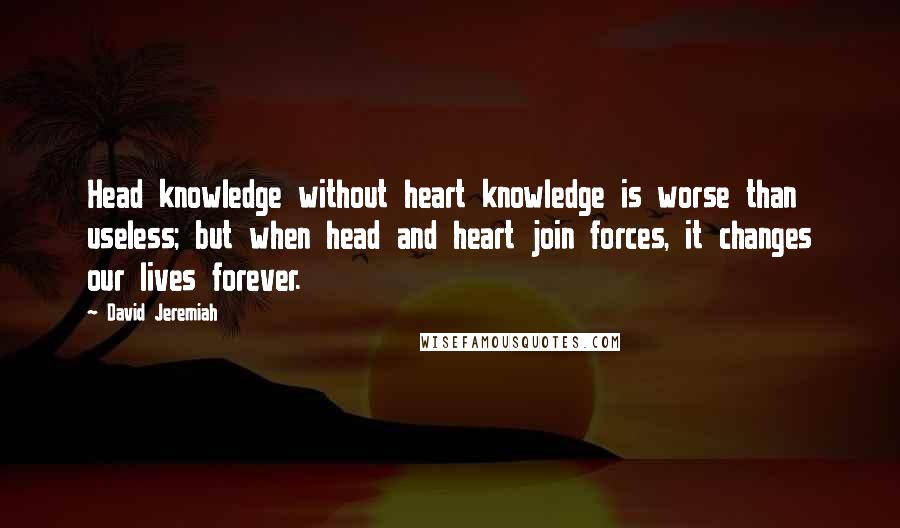 David Jeremiah Quotes: Head knowledge without heart knowledge is worse than useless; but when head and heart join forces, it changes our lives forever.