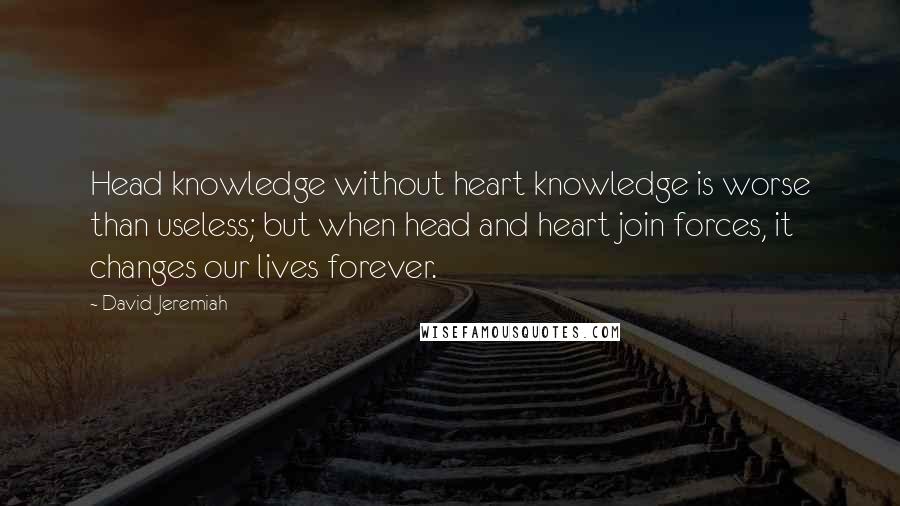 David Jeremiah Quotes: Head knowledge without heart knowledge is worse than useless; but when head and heart join forces, it changes our lives forever.