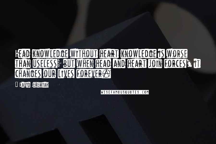 David Jeremiah Quotes: Head knowledge without heart knowledge is worse than useless; but when head and heart join forces, it changes our lives forever.