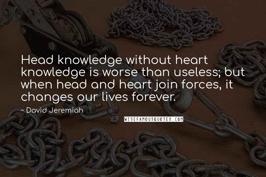 David Jeremiah Quotes: Head knowledge without heart knowledge is worse than useless; but when head and heart join forces, it changes our lives forever.