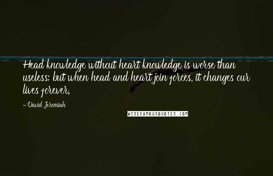 David Jeremiah Quotes: Head knowledge without heart knowledge is worse than useless; but when head and heart join forces, it changes our lives forever.