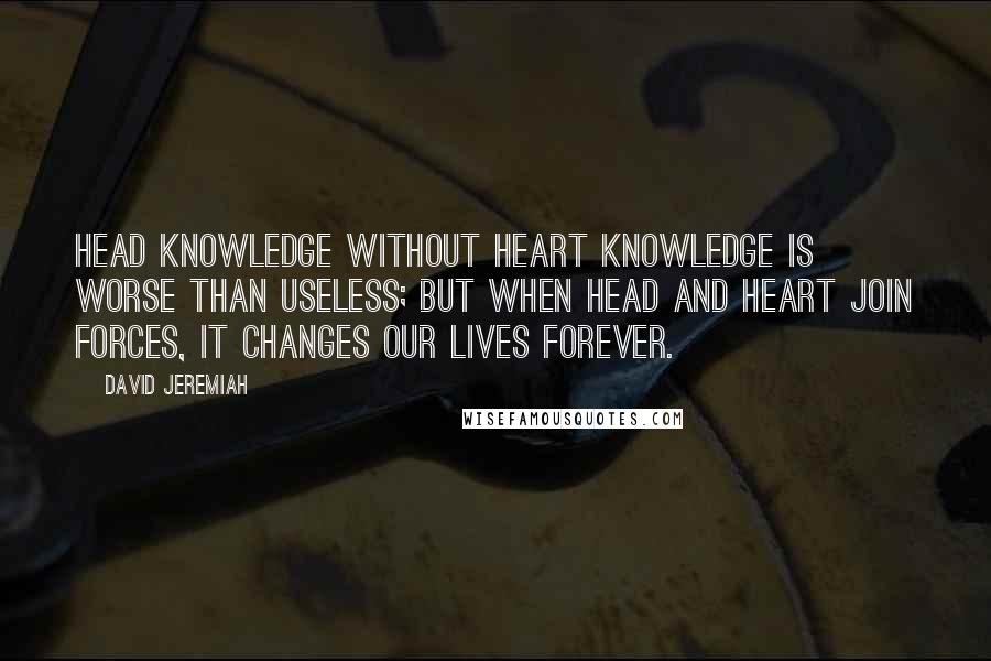 David Jeremiah Quotes: Head knowledge without heart knowledge is worse than useless; but when head and heart join forces, it changes our lives forever.